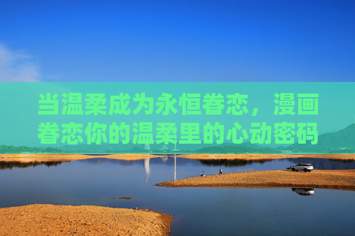 当温柔成为永恒眷恋，漫画眷恋你的温柔里的心动密码，温柔成永恒眷恋，漫画藏心动密码