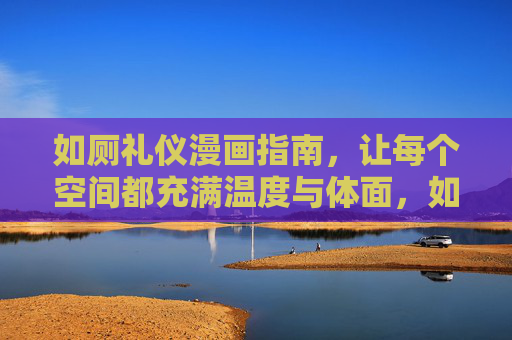 如厕礼仪漫画指南，让每个空间都充满温度与体面，如厕礼仪漫画指南，让空间充满温度与体面