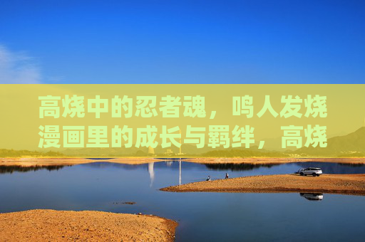高烧中的忍者魂，鸣人发烧漫画里的成长与羁绊，高烧淬炼忍者魂，鸣人漫画成长羁绊