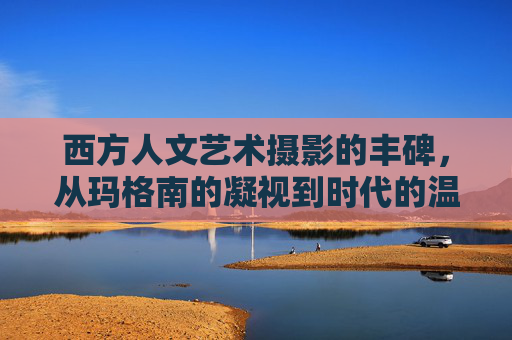 西方人文艺术摄影的丰碑，从玛格南的凝视到时代的温度，玛格南凝视与时代温度，西方人文摄影的丰碑