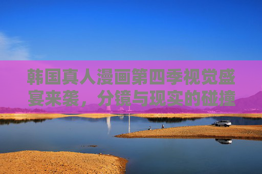 韩国真人漫画第四季视觉盛宴来袭，分镜与现实的碰撞，每帧都是壁纸，韩国真人漫画第四季，分镜现实碰撞，视觉盛宴帧帧壁纸
