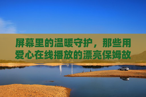 屏幕里的温暖守护，那些用爱心在线播放的漂亮保姆故事，屏幕里的爱心守护，在线播放的保姆故事