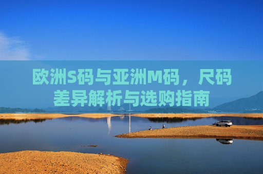 欧洲S码与亚洲M码，尺码差异解析与选购指南
