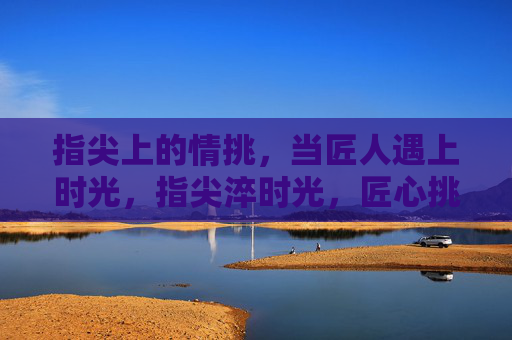 指尖上的情挑，当匠人遇上时光，指尖淬时光，匠心挑情韵