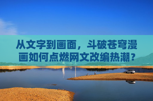 从文字到画面，斗破苍穹漫画如何点燃网文改编热潮？从文字到画面，斗破苍穹漫画点燃网文改编热潮