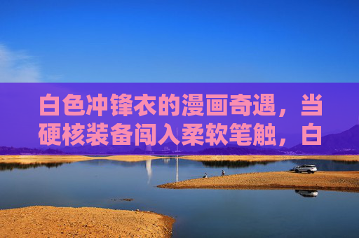 白色冲锋衣的漫画奇遇，当硬核装备闯入柔软笔触，白色冲锋衣的漫画奇遇，硬核与柔软的碰撞