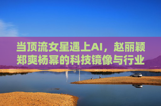 当顶流女星遇上AI，赵丽颖郑爽杨幂的科技镜像与行业新章，顶流女星遇上AI，赵丽颖郑爽杨幂的科技镜像与行业新章