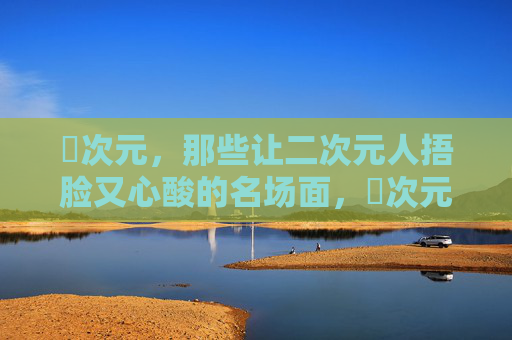 囧次元，那些让二次元人捂脸又心酸的名场面，囧次元，二次元人的捂脸心酸名场面