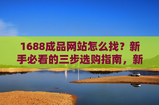 1688成品网站怎么找？新手必看的三步选购指南，新手必看，1688成品网站三步选购指南