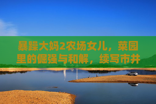 暴躁大妈2农场女儿，菜园里的倔强与和解，续写市井烟火下的亲情羁绊