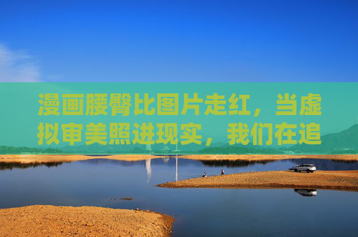 漫画腰臀比图片走红，当虚拟审美照进现实，我们在追逐什么？漫画腰臀比走红，虚拟审美照进现实，我们在追逐什么？