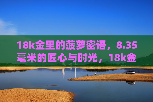 18k金里的菠萝密语，8.35毫米的匠心与时光，18k金菠萝密语，8.35毫米匠心时光