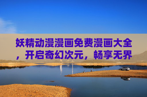妖精动漫漫画免费漫画大全，开启奇幻次元，畅享无界阅读体验，妖精奇幻漫画，免费无界畅读