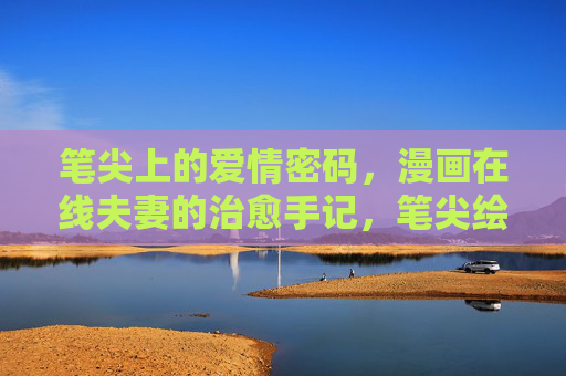 笔尖上的爱情密码，漫画在线夫妻的治愈手记，笔尖绘爱，漫画夫妻治愈手记