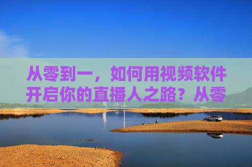从零到一，如何用视频软件开启你的直播人之路？从零到一，用视频软件开启你的直播人之路