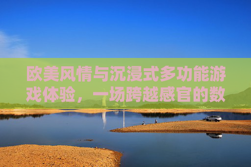 欧美风情与沉浸式多功能游戏体验,一场跨越感官的数字盛宴,欧美风情沉浸式多功能游戏,跨越感官的数字盛宴 欧美风情与沉浸式多功能游戏体验,一场跨越感官的数字盛宴,欧美风情沉浸式多功能游戏,跨越感官的数字盛宴