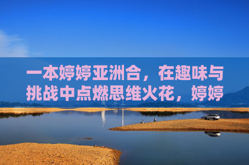 一本婷婷亚洲合,在趣味与挑战中点燃思维火花,婷婷亚洲合,趣味挑战点燃思维火花 一本婷婷亚洲合,在趣味与挑战中点燃思维火花,婷婷亚洲合,趣味挑战点燃思维火花