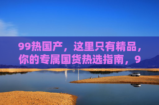 99热国产,这里只有精品,你的专属国货热选指南,99热国产,专属国货精品热选指南 99热国产,这里只有精品,你的专属国货热选指南,99热国产,专属国货精品热选指南