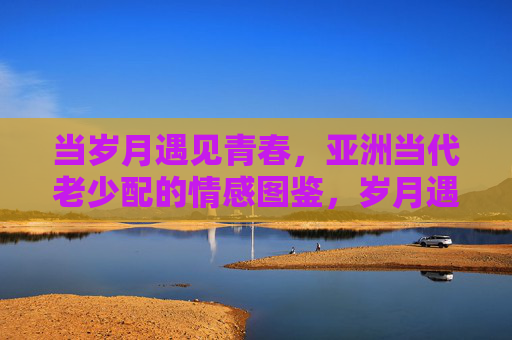 当岁月遇见青春,亚洲当代老少配的情感图鉴,岁月遇见青春,亚洲当代老少配情感图鉴 当岁月遇见青春,亚洲当代老少配的情感图鉴,岁月遇见青春,亚洲当代老少配情感图鉴