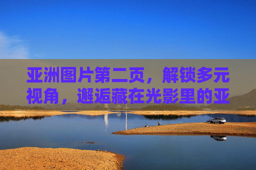 亚洲图片第二页,解锁多元视角,邂逅藏在光影里的亚洲诗篇,亚洲光影诗篇,第二页的多元视角 亚洲图片第二页,解锁多元视角,邂逅藏在光影里的亚洲诗篇,亚洲光影诗篇,第二页的多元视角