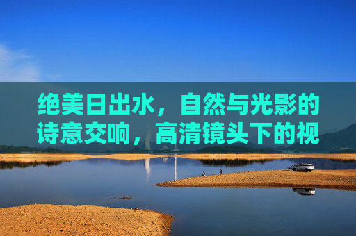 绝美日出水，自然与光影的诗意交响，高清镜头下的视觉盛宴，绝美日出水，自然光影的诗意视觉