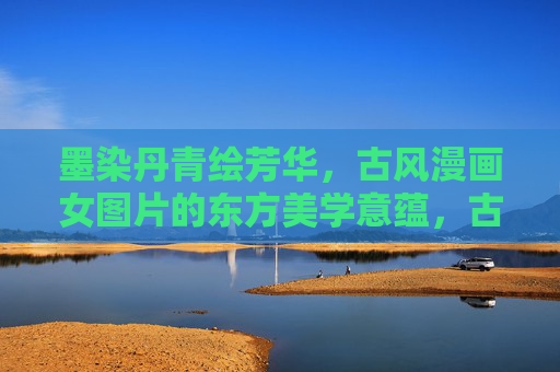 墨染丹青绘芳华,古风漫画女图片的东方美学意蕴,古风漫画女图,墨染丹青里的东方美学芳华 墨染丹青绘芳华,古风漫画女图片的东方美学意蕴,古风漫画女图,墨染丹青里的东方美学芳华