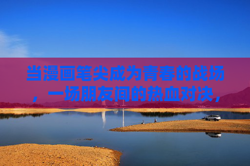 当漫画笔尖成为青春的战场,一场朋友间的热血对决,笔尖为剑,青春为战,朋友热血对决 当漫画笔尖成为青春的战场,一场朋友间的热血对决,笔尖为剑,青春为战,朋友热血对决