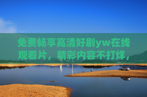 免费畅享高清好剧yw在线观看片,精彩内容不打烊,流畅体验等你来解锁!免费畅享高清好剧,在线流畅观看不打烊 免费畅享高清好剧yw在线观看片,精彩内容不打烊,流畅体验等你来解锁!免费畅享高清好剧,在线流畅观看不打烊