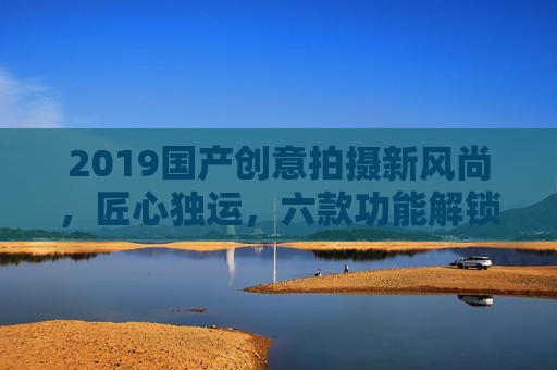 2019国产创意拍摄新风尚，匠心独运，六款功能解锁精彩记录，2019国产创意拍摄新风尚，匠心六款功能解锁精彩记录
