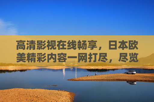高清影视在线畅享，日本欧美精彩内容一网打尽，尽览多元文化盛宴，日本欧美高清影视一网打尽，在线畅享多元文化盛宴