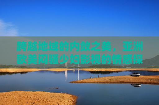 跨越地域的内敛之美,亚洲欧美闷骚少妇影视的情感探索精选,跨地域内敛之美,亚洲欧美闷骚少妇情感探索精选 跨越地域的内敛之美,亚洲欧美闷骚少妇影视的情感探索精选,跨地域内敛之美,亚洲欧美闷骚少妇情感探索精选