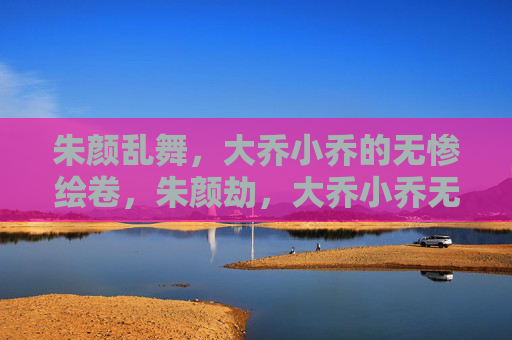 朱颜乱舞,大乔小乔的无惨绘卷,朱颜劫,大乔小乔无惨绘卷 朱颜乱舞,大乔小乔的无惨绘卷,朱颜劫,大乔小乔无惨绘卷