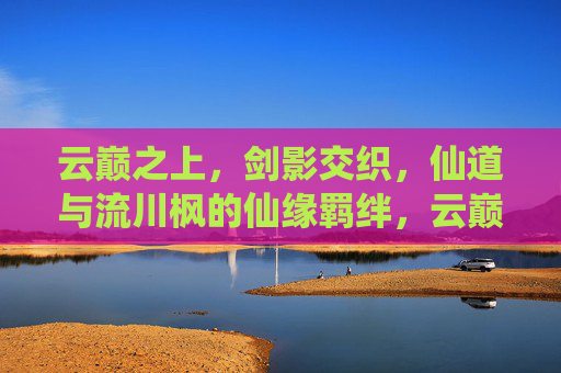 云巅之上，剑影交织，仙道与流川枫的仙缘羁绊，云巅剑影，流川枫仙缘羁绊