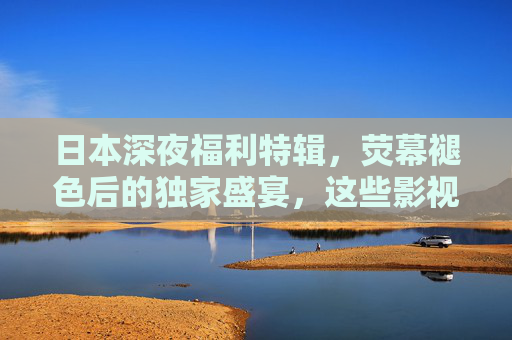 日本深夜福利特辑,荧幕褪色后的独家盛宴,这些影视内容藏着成年人的精神解药,日本深夜特辑,成年人的精神解药 日本深夜福利特辑,荧幕褪色后的独家盛宴,这些影视内容藏着成年人的精神解药,日本深夜特辑,成年人的精神解药
