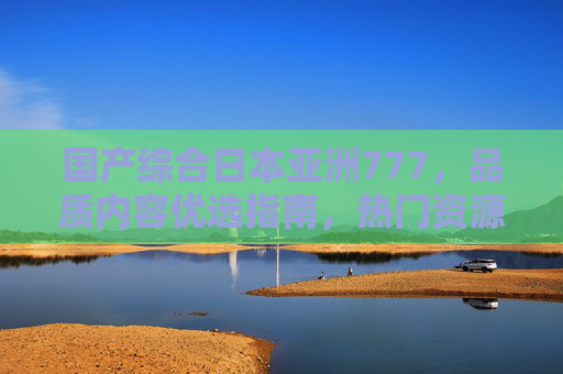国产综合日本亚洲777,品质内容优选指南,热门资源平台深度解析,国产日本亚洲综合内容优选指南与热门平台深度解析 国产综合日本亚洲777,品质内容优选指南,热门资源平台深度解析,国产日本亚洲综合内容优选指南与热门平台深度解析