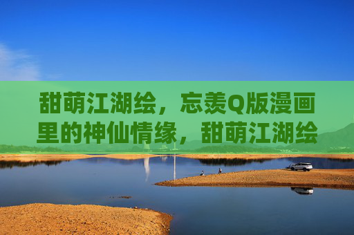 甜萌江湖绘,忘羡Q版漫画里的神仙情缘,甜萌江湖绘,忘羡神仙Q缘 甜萌江湖绘,忘羡Q版漫画里的神仙情缘,甜萌江湖绘,忘羡神仙Q缘