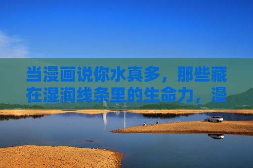 当漫画说你水真多,那些藏在湿润线条里的生命力,漫画湿润线条里的生命力 当漫画说你水真多,那些藏在湿润线条里的生命力,漫画湿润线条里的生命力