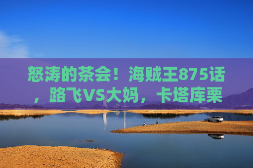 怒涛的茶会！海贼王875话，路飞VS大妈，卡塔库栗现身，山治身世引爆全场，怒涛茶会！海贼王875话路飞VS大妈卡塔库栗现身山治身世引爆