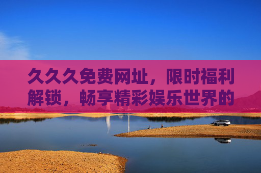 久久久免费网址,限时福利解锁,畅享精彩娱乐世界的超值体验,免费网址限时福利,畅享超值娱乐体验 久久久免费网址,限时福利解锁,畅享精彩娱乐世界的超值体验,免费网址限时福利,畅享超值娱乐体验