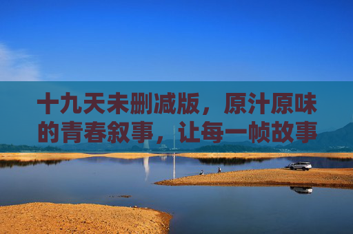 十九天未删减版,原汁原味的青春叙事,让每一帧故事都完整无缺,十九天未删减版,原汁原味的完整青春叙事 十九天未删减版,原汁原味的青春叙事,让每一帧故事都完整无缺,十九天未删减版,原汁原味的完整青春叙事