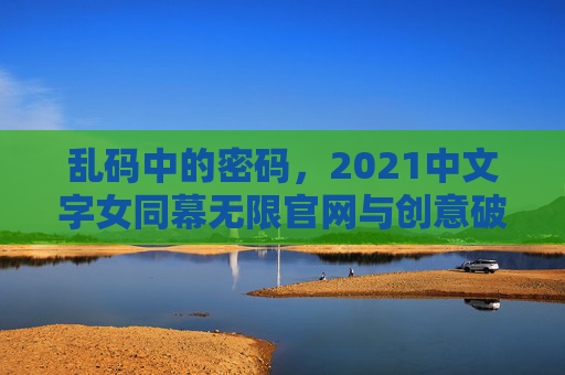乱码中的密码,2021中文字女同幕无限官网与创意破壁之旅,乱码中的密码,2021女同幕创意破壁之旅 乱码中的密码,2021中文字女同幕无限官网与创意破壁之旅,乱码中的密码,2021女同幕创意破壁之旅