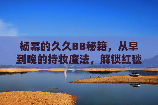 杨幂的久久BB秘籍,从早到晚的持妆魔法,解锁红毯级无瑕肌!杨幂久久BB秘籍,从早到晚持妆魔法,解锁红毯级无瑕肌 杨幂的久久BB秘籍,从早到晚的持妆魔法,解锁红毯级无瑕肌!杨幂久久BB秘籍,从早到晚持妆魔法,解锁红毯级无瑕肌