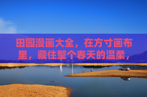 田园漫画大全,在方寸画布里,藏住整个春天的温柔,田园漫画,方寸画布藏春柔 田园漫画大全,在方寸画布里,藏住整个春天的温柔,田园漫画,方寸画布藏春柔