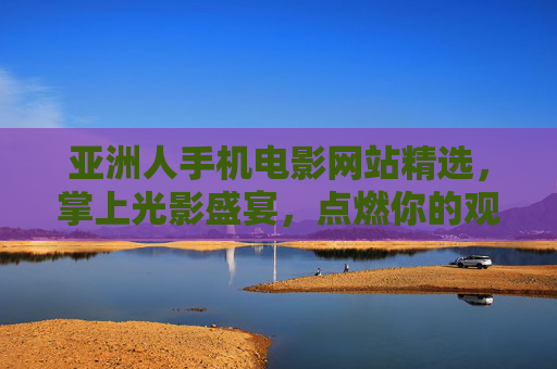 亚洲人手机电影网站精选,掌上光影盛宴,点燃你的观影好奇心,掌上光影盛宴,亚洲手机电影精选,点燃观影好奇心 亚洲人手机电影网站精选,掌上光影盛宴,点燃你的观影好奇心,掌上光影盛宴,亚洲手机电影精选,点燃观影好奇心