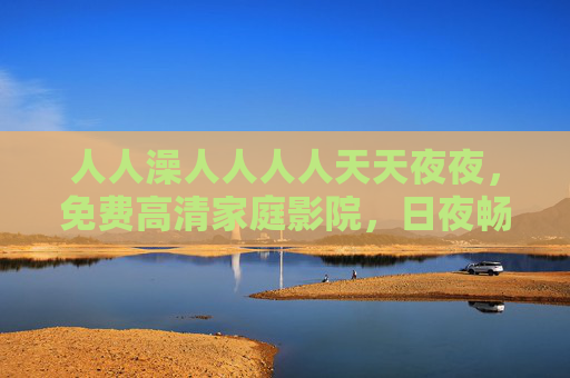 人人澡人人人人天天夜夜,免费高清家庭影院,日夜畅享沉浸观影新体验,免费高清家庭影院,日夜畅享沉浸观影新体验 人人澡人人人人天天夜夜,免费高清家庭影院,日夜畅享沉浸观影新体验,免费高清家庭影院,日夜畅享沉浸观影新体验