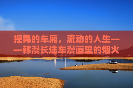 摇晃的车厢,流动的人生——韩漫长途车漫画里的烟火与救赎,摇晃车厢,烟火救赎与流动人生 摇晃的车厢,流动的人生——韩漫长途车漫画里的烟火与救赎,摇晃车厢,烟火救赎与流动人生