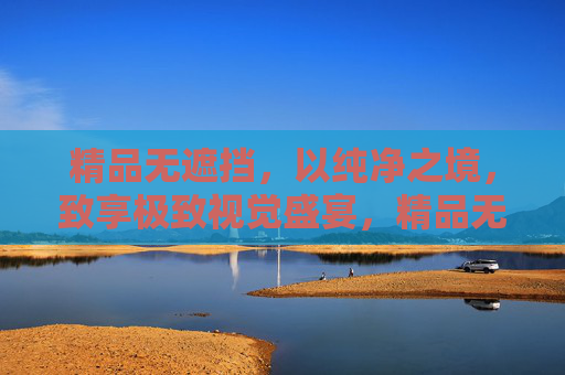精品无遮挡,以纯净之境,致享极致视觉盛宴,精品无遮挡,纯净视觉盛宴 精品无遮挡,以纯净之境,致享极致视觉盛宴,精品无遮挡,纯净视觉盛宴