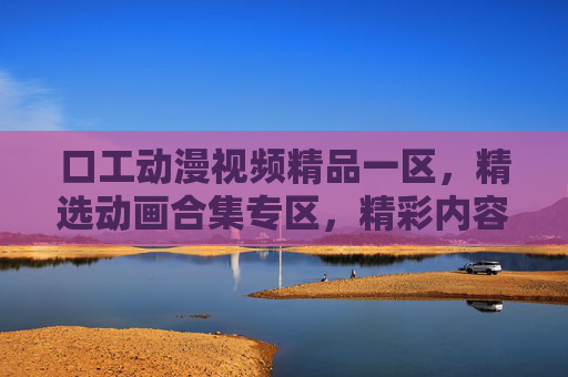 口工动漫视频精品一区，精选动画合集专区，精彩内容一网打尽，独家收藏不容错过，口工动漫精品合集，精彩内容独家收藏