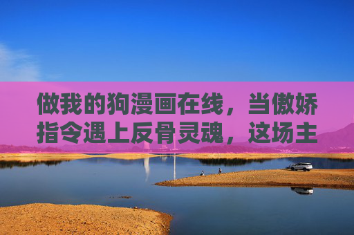 做我的狗漫画在线,当傲娇指令遇上反骨灵魂,这场主仆游戏太好嗑了!傲娇指令遇上反骨灵魂,这场主仆游戏太好嗑了! 做我的狗漫画在线,当傲娇指令遇上反骨灵魂,这场主仆游戏太好嗑了!傲娇指令遇上反骨灵魂,这场主仆游戏太好嗑了!