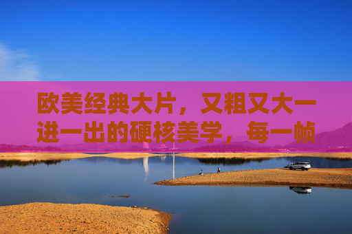 欧美经典大片,又粗又大一进一出的硬核美学,每一帧都扣人心弦,欧美经典硬核美学,粗粝帧帧,扣人心弦 欧美经典大片,又粗又大一进一出的硬核美学,每一帧都扣人心弦,欧美经典硬核美学,粗粝帧帧,扣人心弦